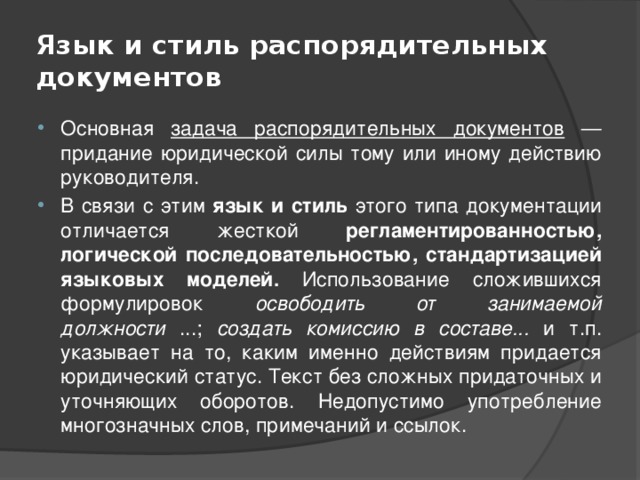 Язык и стиль распорядительных документов Основная задача распорядительных документов — придание юридической силы тому или иному действию руководителя. В связи с этим язык и стиль этого типа документации отличается жесткой регламентированностью, логической последовательностью, стандартизацией языковых моделей. Использование сложившихся формулировок освободить от занимаемой должности ...; создать комиссию в составе... и т.п. указывает на то, каким именно действиям придается юридический статус. Текст без сложных придаточных и уточняющих оборотов. Недопустимо употребление многозначных слов, примечаний и ссылок. 