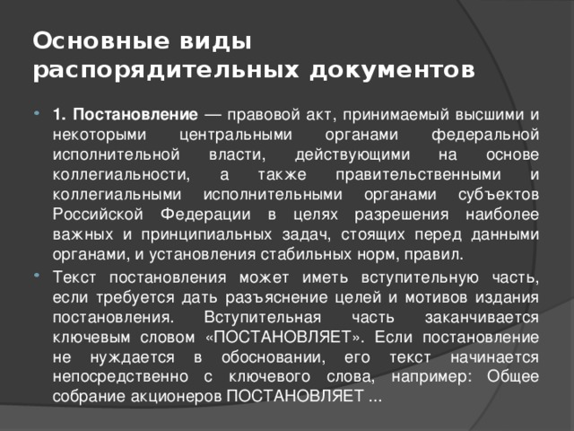 Основные виды распорядительных документов 1. Постановление — правовой акт, принимаемый высшими и некоторыми центральными органами федеральной исполнительной власти, действующими на основе коллегиальности, а также правительственными и коллегиальными исполнительными органами субъектов Российской Федерации в целях разрешения наиболее важных и принципиальных задач, стоящих перед данными органами, и установления стабильных норм, правил. Текст постановления может иметь вступительную часть, если требуется дать разъяснение целей и мотивов издания постановления. Вступительная часть заканчивается ключевым словом «ПОСТАНОВЛЯЕТ». Если постановление не нуждается в обосновании, его текст начинается непосредственно с ключевого слова, например: Общее собрание акционеров ПОСТАНОВЛЯЕТ ... 