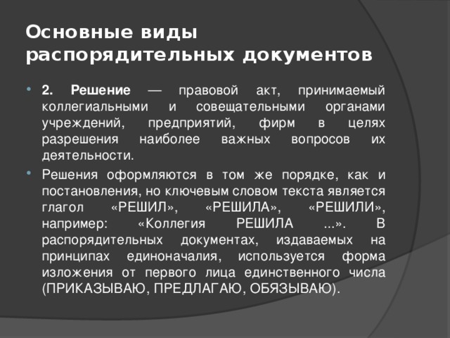 Основные виды распорядительных документов 2. Решение — правовой акт, принимаемый коллегиальными и совещательными органами учреждений, предприятий, фирм в целях разрешения наиболее важных вопросов их деятельности. Решения оформляются в том же порядке, как и постановления, но ключевым словом текста является глагол «РЕШИЛ», «РЕШИЛА», «РЕШИЛИ», например: «Коллегия РЕШИЛА ...». В распорядительных документах, издаваемых на принципах единоначалия, используется форма изложения от первого лица единственного числа (ПРИКАЗЫВАЮ, ПРЕДЛАГАЮ, ОБЯЗЫВАЮ). 