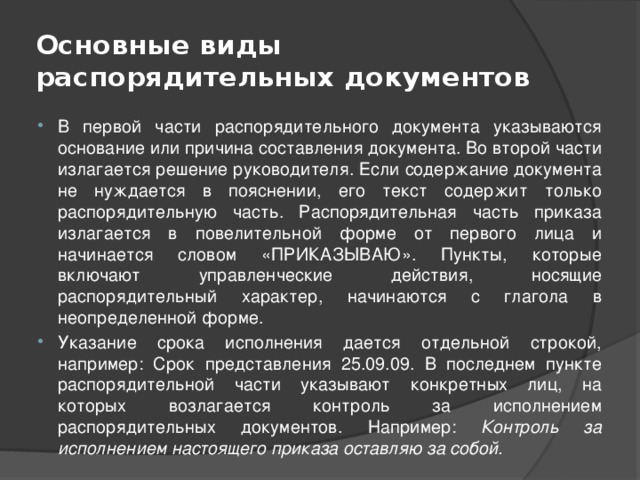 Основные виды распорядительных документов В первой части распорядительного документа указываются основание или причина составления документа. Во второй части излагается решение руководителя. Если содержание документа не нуждается в пояснении, его текст содержит только распорядительную часть. Распорядительная часть приказа излагается в повелительной форме от первого лица и начинается словом «ПРИКАЗЫВАЮ». Пункты, которые включают управленческие действия, носящие распорядительный характер, начинаются с глагола в неопределенной форме. Указание срока исполнения дается отдельной строкой, например: Срок представления 25.09.09. В последнем пункте распорядительной части указывают конкретных лиц, на которых возлагается контроль за исполнением распорядительных документов. Например: Контроль за исполнением настоящего приказа оставляю за собой. 