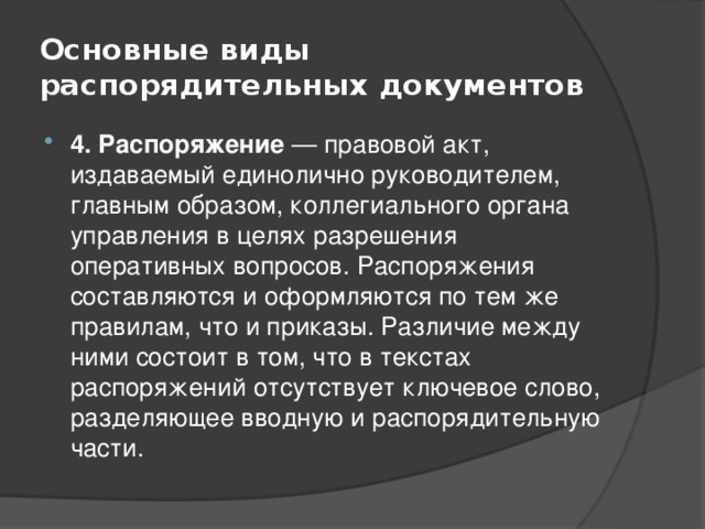 Основные виды распорядительных документов 4. Распоряжение — правовой акт, издаваемый единолично руководителем, главным образом, коллегиального органа управления в целях разрешения оперативных вопросов. Распоряжения составляются и оформляются по тем же правилам, что и приказы. Различие между ними состоит в том, что в текстах распоряжений отсутствует ключевое слово, разделяющее вводную и распорядительную части. 