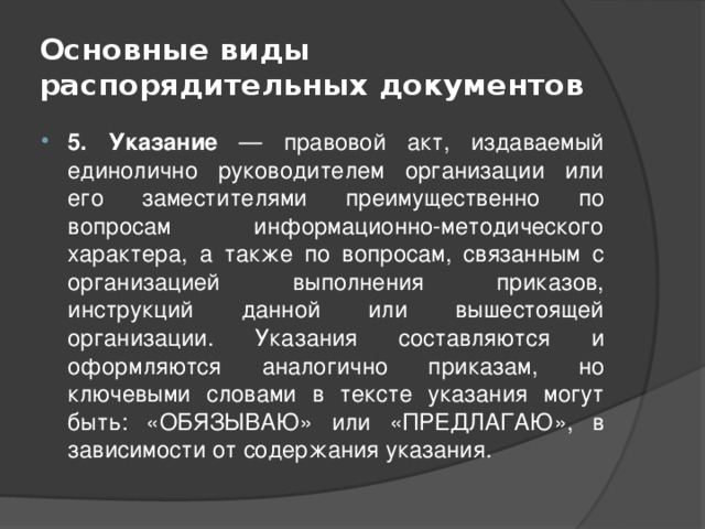 Основные виды распорядительных документов 5. Указание — правовой акт, издаваемый единолично руководителем организации или его заместителями преимущественно по вопросам информационно-методического характера, а также по вопросам, связанным с организацией выполнения приказов, инструкций данной или вышестоящей организации. Указания составляются и оформляются аналогично приказам, но ключевыми словами в тексте указания могут быть: «ОБЯЗЫВАЮ» или «ПРЕДЛАГАЮ», в зависимости от содержания указания. 