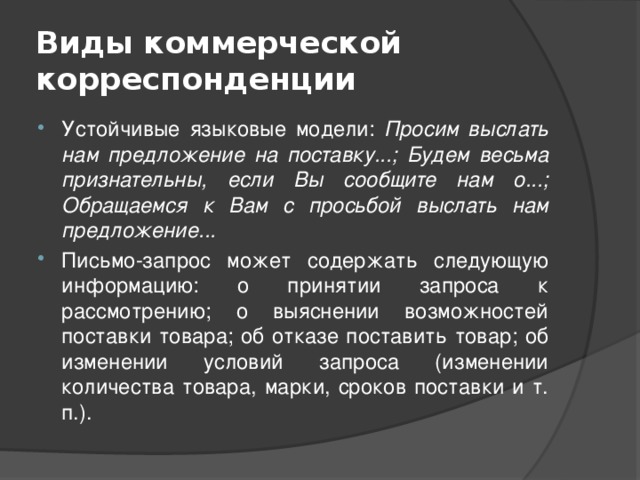 Виды коммерческой корреспонденции Устойчивые языковые модели: Просим выслать нам предложение на поставку...; Будем весьма признательны, если Вы сообщите нам о...; Обращаемся к Вам с просьбой выслать нам предложение... Письмо-запрос может содержать следующую информацию: о принятии запроса к рассмотрению; о выяснении возможностей поставки товара; об отказе поставить товар; об изменении условий запроса (изменении количества товара, марки, сроков поставки и т. п.). 