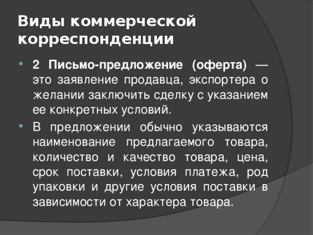 Виды коммерческой корреспонденции 2 Письмо-предложение (оферта) — это заявление продавца, экспортера о желании заключить сделку с указанием ее конкретных условий. В предложении обычно указываются наименование предлагаемого товара, количество и качество товара, цена, срок поставки, условия платежа, род упаковки и другие условия поставки в зависимости от характера товара. 