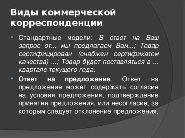 Виды коммерческой корреспонденции Стандартные модели: В ответ на Ваш запрос от... мы предлагаем Вам...; Товар сертифицирован (снабжен сертификатом качества) ...; Товар будет поставляться в ... квартале текущего года. Ответ на предложение . Ответ на предложение может содержать согласие на условия предложения, подтверждение принятия предложения, или несогласие, за которым следует отклонение предложения. 