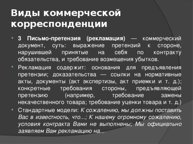 Виды коммерческой корреспонденции 3 Письмо-претензия (рекламация) — коммерческий документ, суть: выражение претензий к стороне, нарушившей принятые на себя по контракту обязательства, и требование возмещения убытков. Рекламация содержит: основания для предъявления претензии; доказательства — ссылки на нормативные акты, документы (акт экспертизы, акт приемки и т. д.); конкретные требования стороны, предъявляющей претензию (например, требование замены некачественного товара; требование уценки товара и т. д.) Стандартные модели: К сожалению, мы должны поставить Вас в известность, что...; К нашему огромному сожалению, условия контракта Вами не выполнены; Мы официально заявляем Вам рекламацию на... 