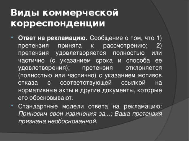 Виды коммерческой корреспонденции Ответ на рекламацию. Сообщение о том, что 1) претензия принята к рассмотрению; 2) претензия удовлетворяется полностью или частично (с указанием срока и способа ее удовлетворения); претензия отклоняется (полностью или частично) с указанием мотивов отказа с соответствующей ссылкой на нормативные акты и другие документы, которые его обосновывают. Стандартные модели ответа на рекламацию: Приносим свои извинения за...; Ваша претензия признана необоснованной. 