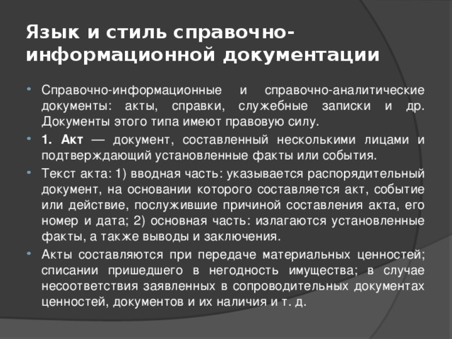Язык и стиль справочно-информационной документации Справочно-информационные и справочно-аналитические документы: акты, справки, служебные записки и др. Документы этого типа имеют правовую силу. 1. Акт — документ, составленный несколькими лицами и подтверждающий установленные факты или события. Текст акта: 1) вводная часть: указывается распорядительный документ, на основании которого составляется акт, событие или действие, послужившие причиной составления акта, его номер и дата; 2) основная часть: излагаются установленные факты, а также выводы и заключения. Акты составляются при передаче материальных ценностей; списании пришедшего в негодность имущества; в случае несоответствия заявленных в сопроводительных документах ценностей, документов и их наличия и т. д. 
