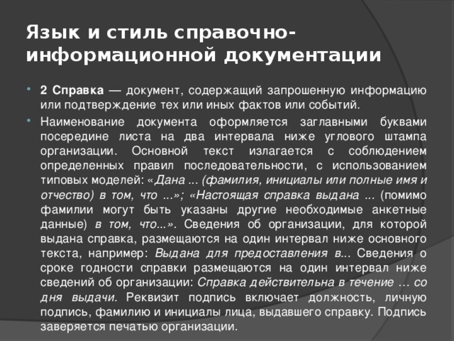 Язык и стиль справочно-информационной документации 2 Справка — документ, содержащий запрошенную информацию или подтверждение тех или иных фактов или событий. Наименование документа оформляется заглавными буквами посередине листа на два интервала ниже углового штампа организации. Основной текст излагается с соблюдением определенных правил последовательности, с использованием типовых моделей: « Дана ... (фамилия, инициалы или полные имя и отчество) в том, что ...»; «Настоящая справка выдана ... (помимо фамилии могут быть указаны другие необходимые анкетные данные) в том, что...». Сведения об организации, для которой выдана справка, размещаются на один интервал ниже основного текста, например: Выдана для предоставления в ... Сведения о сроке годности справки размещаются на один интервал ниже сведений об организации: Справка действительна в течение … со дня выдачи . Реквизит подпись включает должность, личную подпись, фамилию и инициалы лица, выдавшего справку. Подпись заверяется печатью организации. 