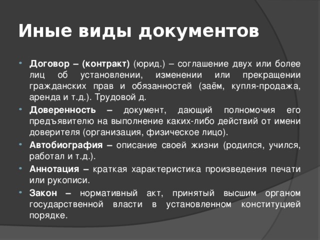 Иные виды документов Договор – (контракт) (юрид.) – соглашение двух или более лиц об установлении, изменении или прекращении гражданских прав и обязанностей (заём, купля-продажа, аренда и т.д.). Трудовой д. Доверенность – документ, дающий полномочия его предъявителю на выполнение каких-либо действий от имени доверителя (организация, физическое лицо). Автобиография – описание своей жизни (родился, учился, работал и т.д.). Аннотация – краткая характеристика произведения печати или рукописи. Закон – нормативный акт, принятый высшим органом государственной власти в установленном конституцией порядке. 