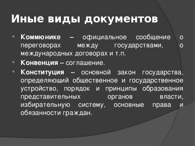 Иные виды документов Коммюнике – официальное сообщение о переговорах между государствами, о международных договорах и т.п. Конвенция – соглашение. Конституция – основной закон государства, определяющий общественное и государственное устройство, порядок и принципы образования представительных органов власти, избирательную систему, основные права и обязанности граждан. 