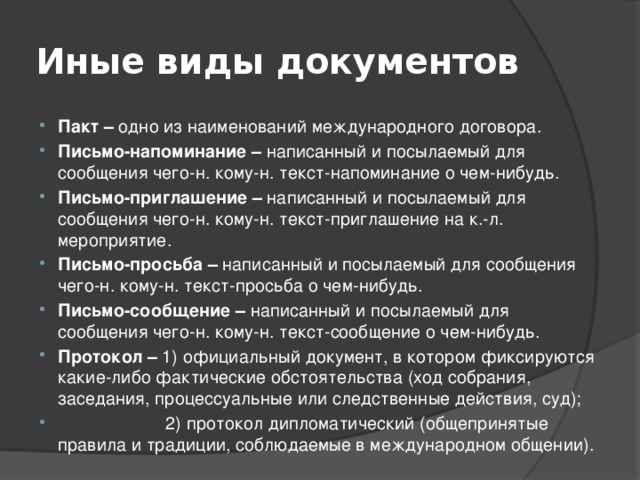 Иные виды документов Пакт – одно из наименований международного договора. Письмо-напоминание – написанный и посылаемый для сообщения чего-н. кому-н. текст-напоминание о чем-нибудь. Письмо-приглашение – написанный и посылаемый для сообщения чего-н. кому-н. текст-приглашение на к.-л. мероприятие. Письмо-просьба – написанный и посылаемый для сообщения чего-н. кому-н. текст-просьба о чем-нибудь. Письмо-сообщение – написанный и посылаемый для сообщения чего-н. кому-н. текст-сообщение о чем-нибудь. Протокол – 1) официальный документ, в котором фиксируются какие-либо фактические обстоятельства (ход собрания, заседания, процессуальные или следственные действия, суд);  2) протокол дипломатический (общепринятые правила и традиции, соблюдаемые в международном общении). 