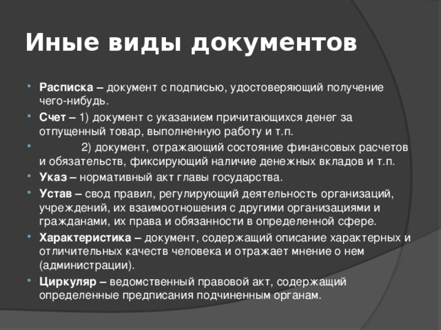 Иные виды документов Расписка – документ с подписью, удостоверяющий получение чего-нибудь. Счет – 1) документ с указанием причитающихся денег за отпущенный товар, выполненную работу и т.п.  2) документ, отражающий состояние финансовых расчетов и обязательств, фиксирующий наличие денежных вкладов и т.п. Указ – нормативный акт главы государства. Устав – свод правил, регулирующий деятельность организаций, учреждений, их взаимоотношения с другими организациями и гражданами, их права и обязанности в определенной сфере. Характеристика – документ, содержащий описание характерных и отличительных качеств человека и отражает мнение о нем (администрации). Циркуляр – ведомственный правовой акт, содержащий определенные предписания подчиненным органам. 