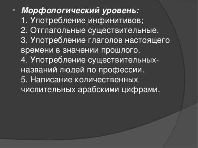 Морфологический уровень:  1. Употребление инфинитивов;  2. Отглагольные существительные.  3. Употребление глаголов настоящего времени в значении прошлого.  4. Употребление существительных-названий людей по профессии.  5. Написание количественных числительных арабскими цифрами. 