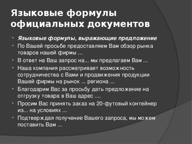 Языковые формулы официальных документов Языковые формулы, выражающие предложение По Вашей просьбе предоставляем Вам обзор рынка товаров нашей фирмы ... В ответ на Ваш запрос на... мы предлагаем Вам ... Наша компания рассматривает возможность сотрудничества с Вами и продвижения продукции Вашей фирмы на рынок ... региона ... Благодарим Вас за просьбу дать предложение на отгрузку товара в Ваш адрес .... Просим Вас принять заказ на 20-футовый контейнер из... на условиях ... Подтверждая получение Вашего запроса, мы можем поставить Вам ... 
