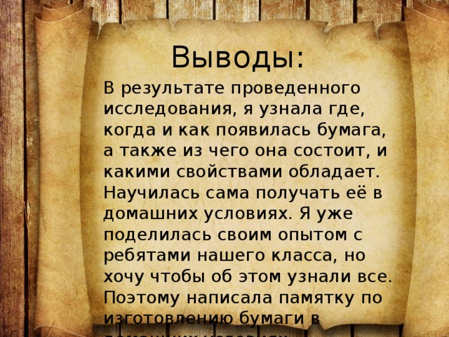 Выводы: В результате проведенного исследования, я узнала где, когда и как появилась бумага, а также из чего она состоит, и какими свойствами обладает. Научилась сама получать её в домашних условиях. Я уже поделилась своим опытом с ребятами нашего класса, но хочу чтобы об этом узнали все. Поэтому написала памятку по изготовлению бумаги в домашних условиях. 