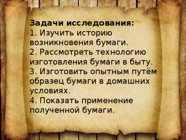 Задачи исследования:  1. Изучить историю возникновения бумаги.  2. Рассмотреть технологию изготовления бумаги в быту.  3. Изготовить опытным путём образец бумаги в домашних условиях.  4. Показать применение полученной бумаги.   