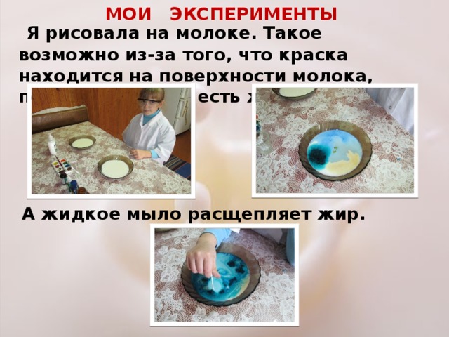 МОИ ЭКСПЕРИМЕНТЫ  Я рисовала на молоке. Такое возможно из-за того, что краска находится на поверхности молока, потому что в нём есть жир. А жидкое мыло расщепляет жир. 