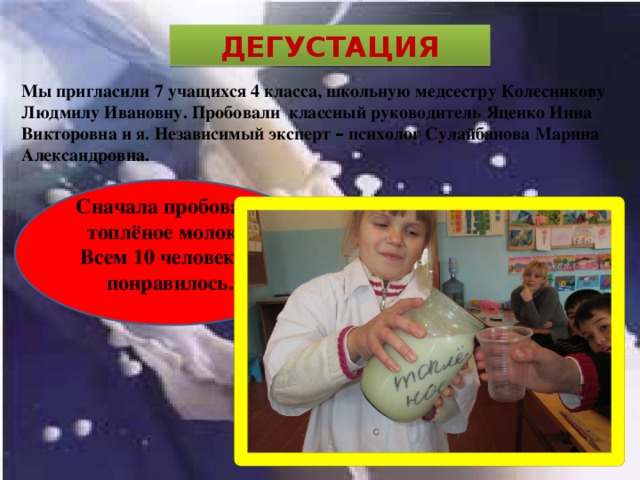 ДЕГУСТАЦИЯ Мы пригласили 7 учащихся 4 класса, школьную медсестру Колесникову Людмилу Ивановну. Пробовали классный руководитель Яценко Инна Викторовна и я. Независимый эксперт – психолог Сулайбанова Марина Александровна. Сначала пробовали топлёное молоко. Всем 10 человекам понравилось. 