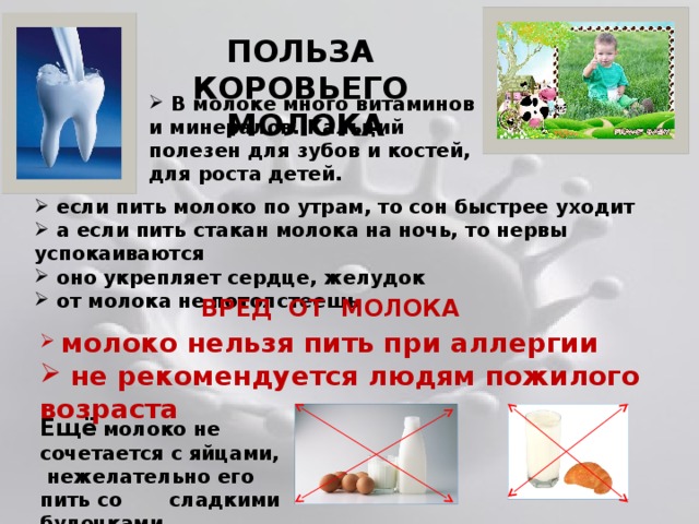 ПОЛЬЗА КОРОВЬЕГО МОЛОКА  В молоке много витаминов и минералов. Кальций полезен для зубов и костей, для роста детей.  если пить молоко по утрам, то сон быстрее уходит  а если пить стакан молока на ночь, то нервы успокаиваются  оно укрепляет сердце, желудок  от молока не потолстеешь ВРЕД ОТ МОЛОКА  молоко нельзя пить при аллергии  не рекомендуется людям пожилого возраста Ещё  молоко не сочетается с яйцами,  нежелательно его пить со сладкими булочками 