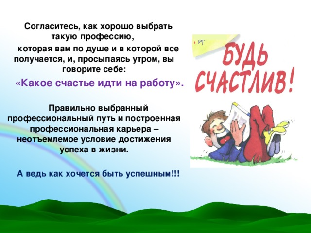 Согласитесь, как хорошо выбрать такую профессию, которая вам по душе и в которой все получается, и, просыпаясь утром, вы говорите себе:  «Какое счастье идти на работу».  Правильно выбранный профессиональный путь и построенная профессиональная карьера – неотъемлемое условие достижения успеха в жизни.  А ведь как хочется быть успешным!!!