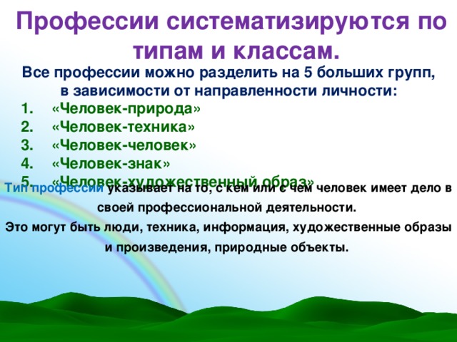 Профессии систематизируются по типам и классам. Все профессии можно разделить на 5 больших групп, в зависимости от направленности личности: «Человек-природа» «Человек-техника» «Человек-человек» «Человек-знак» «Человек-художественный образ» Тип профессии указывает на то, с кем или с чем человек имеет дело в своей профессиональной деятельности. Это могут быть люди, техника, информация, художественные образы и произведения, природные объекты.