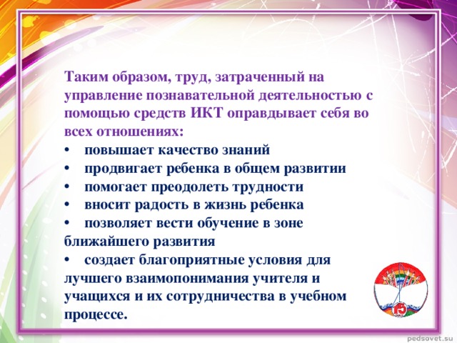 Таким образом, труд, затраченный на управление познавательной деятельностью с помощью средств ИКТ оправдывает себя во всех отношениях: •     повышает качество знаний •    продвигает ребенка в общем развитии •    помогает преодолеть трудности •    вносит радость в жизнь ребенка •    позволяет вести обучение в зоне ближайшего развития •    создает благоприятные условия для лучшего взаимопонимания учителя и учащихся и их сотрудничества в учебном процессе.  