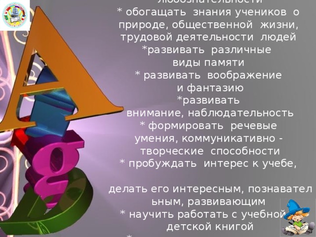 *зажечь в детском сердце  огонек  любознательности  * обогащать знания учеников  о природе, общественной жизни, трудовой деятельности  людей  *развивать  различные виды памяти  * развивать воображение  и фантазию  *развивать  внимание, наблюдательность  * формировать  речевые умения, коммуникативно -   творческие способности  * пробуждать  интерес к учебе,   делать его интересным, познавательным, развивающим  * научить работать с учебной и   детской книгой  * воспитывать национальное самосознание, духовность 
