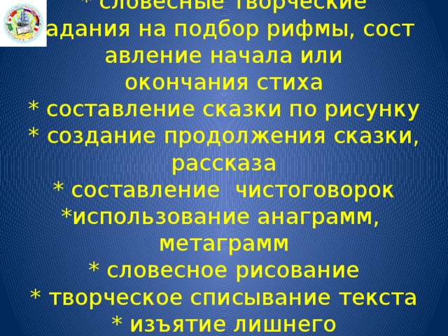 * словесные творческие задания на подбор рифмы, составление начала или окончания стиха  * составление сказки по рисунку  * создание продолжения сказки, рассказа  * составление  чистоговорок  *использование анаграмм,  метаграмм  * словесное рисование  * творческое списывание текста  * изъятие лишнего  * скороговорки 