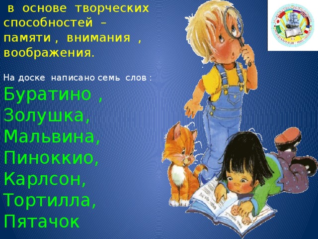 Тренировка и развитие психических механизмов , лежащих в основе творческих способностей – памяти , внимания , воображения.    На доске написано семь слов : Буратино , Золушка, Мальвина, Пиноккио, Карлсон, Тортилла, Пятачок   Ребята читают три раза , затем письменно отвечают на вопросы   