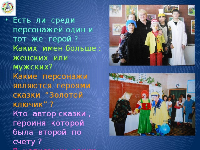 Есть ли среди персонажей один и тот же герой ?  Каких имен больше : женских или мужских?  Какие персонажи являются героями сказки “Золотой ключик” ?  Кто автор сказки , героиня которой была второй по счету ?  В написании каких имен есть удвоенные буквы ? 