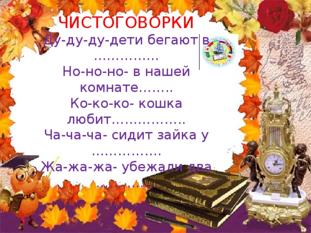 ЧИСТОГОВОРКИ  Ду-ду-ду-дети бегают в ……………  Но-но-но- в нашей комнате……..  Ко-ко-ко- кошка любит……………..  Ча-ча-ча- сидит зайка у …………….  Жа-жа-жа- убежали два ………….. . 