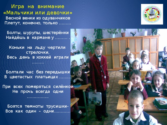 Игра на внимание  «Мальчики или девочки»  Весной венки из одуванчиков  Плетут, конечно, только ………   Болты, шурупы, шестерёнки  Найдёшь в кармане у ……… .   Коньки на льду чертили стрелочки,  Весь день в хоккей играли ………   Болтали час без передышки  В цветастых платьицах ………   При всех померяться силёнкой  Не прочь всегда одни …………….   Боятся темноты трусишки-  Все как один – одни…………   