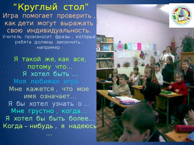  “ Круглый стол”  Игра помогает проверить , как дети могут выражать свою индивидуальность.  Учитель произносит фразы , которые ребята должны закончить , например :   Я такой же, как все, потому что…  Я хотел быть …  Моя любимая игра…  Мне кажется , что мое имя означает…  Я бы хотел узнать о …  Мне грустно , когда…  Я хотел бы быть более…  Когда – нибудь , я надеюсь …   