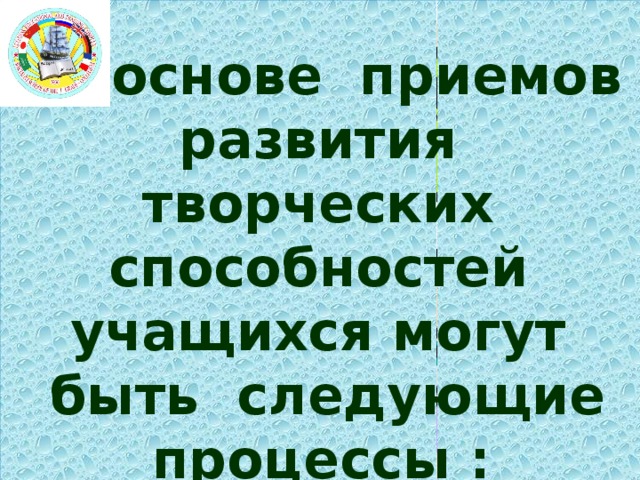 В основе приемов развития творческих способностей учащихся могут быть следующие процессы :   