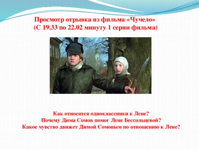 Просмотр отрывка из фильма «Чучело» (С 19.33 по 22.02 минуту 1 серии фильма) Как относятся одноклассники к Лене? Почему Дима Сомов помог Лене Бессольцевой? Какое чувство движет Димой Сомовым по отношению к Лене? 