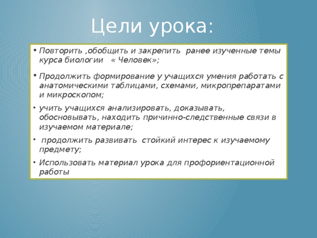 Цели урока: Повторить ,обобщить и закрепить ранее изученные темы курса биологии « Человек»;   Продолжить формирование у учащихся умения работать с анатомическими таблицами, схемами, микропрепаратами и микроскопом;  учить учащихся анализировать, доказывать, обосновывать, находить причинно-следственные связи в изучаемом материале;   продолжить развивать стойкий интерес к изучаемому предмету;  Использовать материал урока для профориентационной работы  