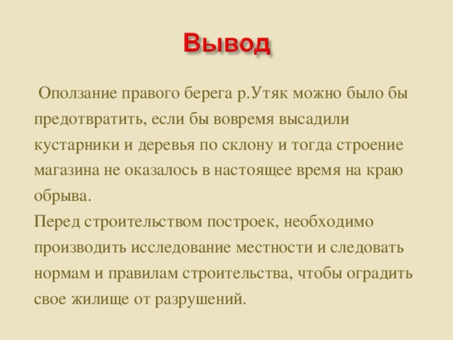 Оползание правого берега р.Утяк можно было бы предотвратить, если бы вовремя высадили кустарники и деревья по склону и тогда строение магазина не оказалось в настоящее время на краю обрыва. Перед строительством построек, необходимо производить исследование местности и следовать нормам и правилам строительства, чтобы оградить свое жилище от разрушений.