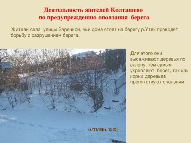 Деятельность жителей Колташево по предупреждению оползания берега Жители села улицы Заречной, чьи дома стоят на берегу р.Утяк проводят борьбу с разрушением берега. Для этого они высаживают деревья по склону, тем самым укрепляют берег, так как корни деревьев препятствуют оползням.