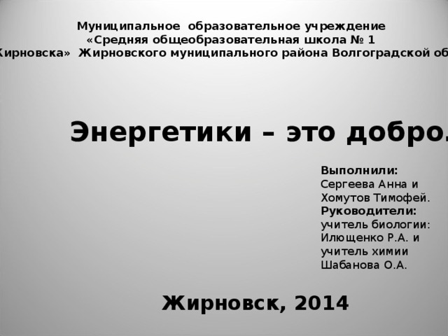 Муниципальное образовательное учреждение «Средняя общеобразовательная школа № 1 г. Жирновска» Жирновского муниципального района Волгоградской области Энергетики – это добро…?! Выполнили: Сергеева Анна и Хомутов Тимофей. Руководители: учитель биологии: Илющенко Р.А. и учитель химии Шабанова О.А. Жирновск, 2014 