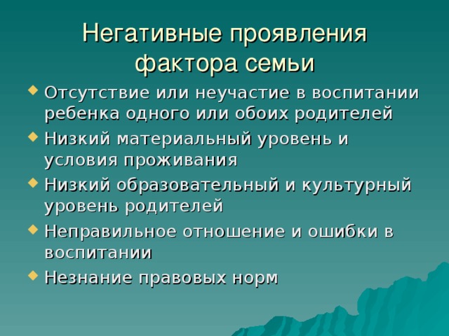 Негативные проявления фактора семьи Отсутствие или неучастие в воспитании ребенка одного или обоих родителей Низкий материальный уровень и условия проживания Низкий образовательный и культурный уровень родителей Неправильное отношение и ошибки в воспитании Незнание правовых норм 