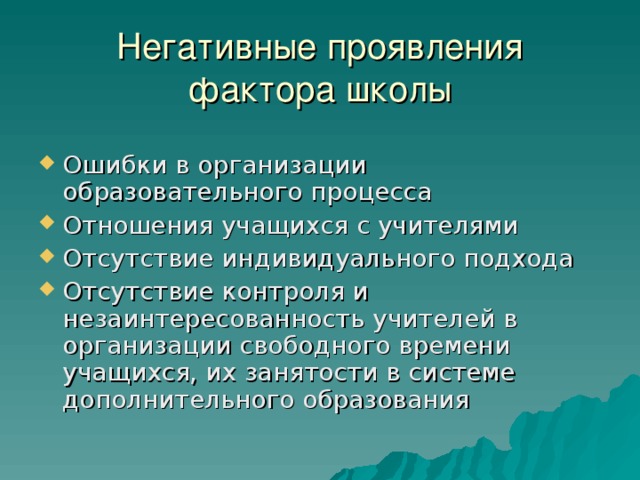 Негативные проявления фактора школы Ошибки в организации образовательного процесса Отношения учащихся с учителями Отсутствие индивидуального подхода Отсутствие контроля и незаинтересованность учителей в организации свободного времени учащихся, их занятости в системе дополнительного образования 