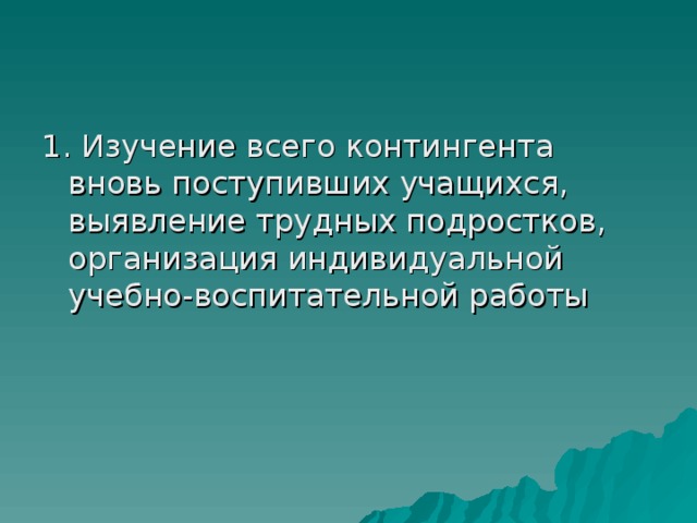 1. Изучение всего контингента вновь поступивших учащихся, выявление трудных подростков, организация индивидуальной учебно-воспитательной работы 