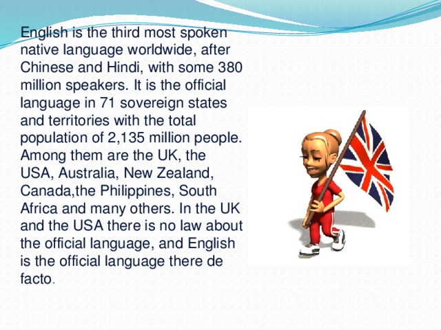 English is the third most spoken native language worldwide, after Chinese and Hindi, with some 380 million speakers. It is the official language in 71 sovereign states and territories with the total population of 2,135 million people. Among them are the UK, the USA, Australia, New Zealand, Canada,the Philippines, South Africa and many others. In the UK and the USA there is no law about the official language, and English is the official language there de facto . 
