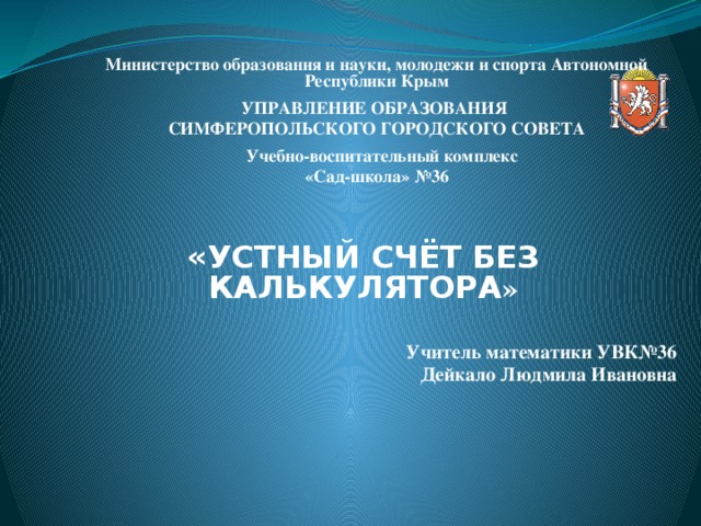 Министерство образования и науки, молодежи и спорта Автономной Республики Крым УПРАВЛЕНИЕ ОБРАЗОВАНИЯ СИМФЕРОПОЛЬСКОГО ГОРОДСКОГО СОВЕТА     Учебно-воспитательный комплекс «Сад-школа» №36  «УСТНЫЙ СЧЁТ БЕЗ КАЛЬКУЛЯТОРА »  Учитель математики УВК№36  Дейкало Людмила Ивановна     