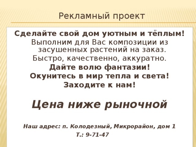 Рекламный проект Сделайте свой дом уютным и тёплым! Выполним для Вас композиции из засушенных растений на заказ. Быстро, качественно, аккуратно. Дайте волю фантазии! Окунитесь в мир тепла и света! Заходите к нам!  Цена ниже рыночной  Наш адрес: п. Колодезный, Микрорайон, дом 1 Т.: 9-71-47
