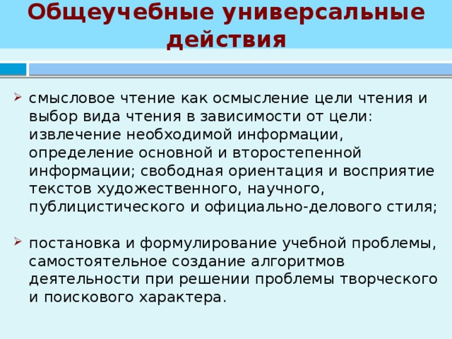 Общеучебные универсальные действия смысловое чтение как осмысление цели чтения и выбор вида чтения в зависимости от цели: извлечение необходимой информации, определение основной и второстепенной информации; свободная ориентация и восприятие текстов художественного, научного, публицистического и официально-делового стиля; постановка и формулирование учебной проблемы, самостоятельное создание алгоритмов деятельности при решении проблемы творческого и поискового характера. 