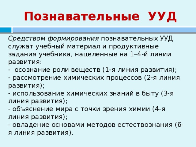 Познавательные УУД Средством формирования познавательных УУД служат учебный материал и продуктивные задания учебника, нацеленные на 1–4-й линии развития: - осознание роли веществ (1-я линия развития); - рассмотрение химических процессов (2-я линия развития); - использование химических знаний в быту (3-я линия развития); - объяснение мира с точки зрения химии (4-я линия развития); - овладение основами методов естествознания (6-я линия развития). 