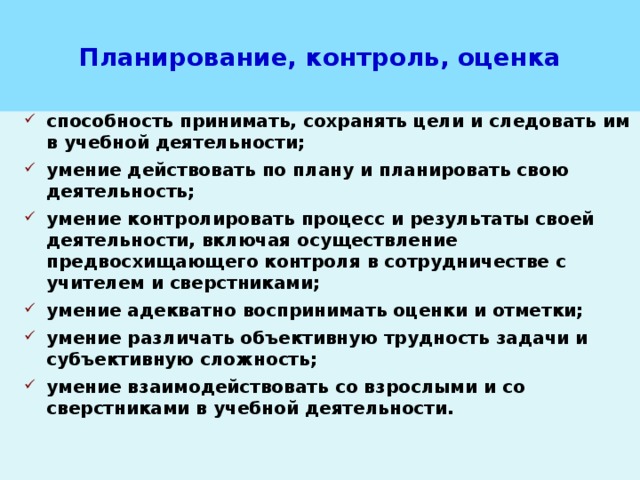 Планирование, контроль, оценка способность принимать, сохранять цели и следовать им в учебной деятельности; умение действовать по плану и планировать свою деятельность; умение контролировать процесс и результаты своей деятельности, включая осуществление предвосхищающего контроля в сотрудничестве с учителем и сверстниками; умение адекватно воспринимать оценки и отметки; умение различать объективную трудность задачи и субъективную сложность; умение взаимодействовать со взрослыми и со сверстниками в учебной деятельности. 