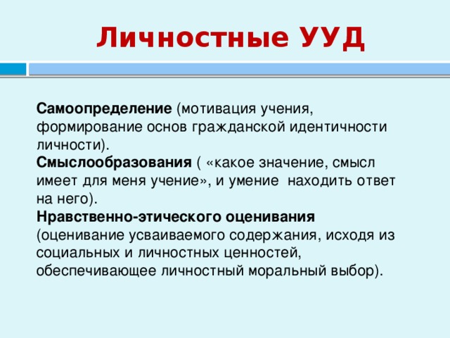 Личностные УУД Самоопределение (мотивация учения, формирование основ гражданской идентичности личности). Смыслообразования ( «какое значение, смысл имеет для меня учение», и умение находить ответ на него). Нравственно-этического оценивания (оценивание усваиваемого содержания, исходя из социальных и личностных ценностей, обеспечивающее личностный моральный выбор). 